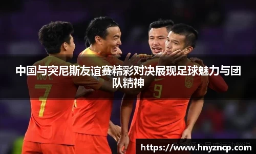 中国与突尼斯友谊赛精彩对决展现足球魅力与团队精神